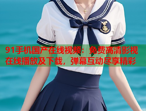 91手机国产在线视频:免费高清影视在线播放及下载,弹幕互动尽享精彩 91手机国产在线视频:免费高清影视在线播放及下载,弹幕互动尽享精彩