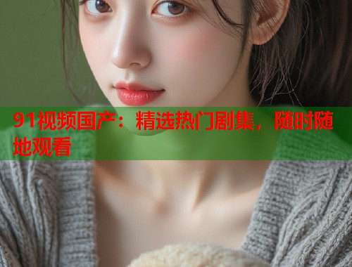 91视频国产:精选热门剧集,随时随地观看 91视频国产:精选热门剧集,随时随地观看