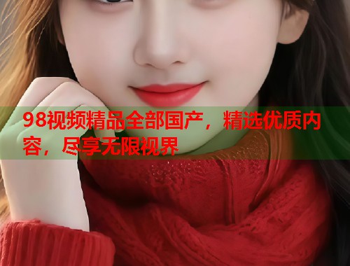 98视频精品全部国产,精选优质内容,尽享无限视界 98视频精品全部国产,精选优质内容,尽享无限视界