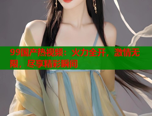 99国产热视频:火力全开,激情无限,尽享精彩瞬间 99国产热视频:火力全开,激情无限,尽享精彩瞬间