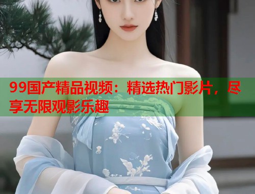 99国产精品视频:精选热门影片,尽享无限观影乐趣 99国产精品视频:精选热门影片,尽享无限观影乐趣