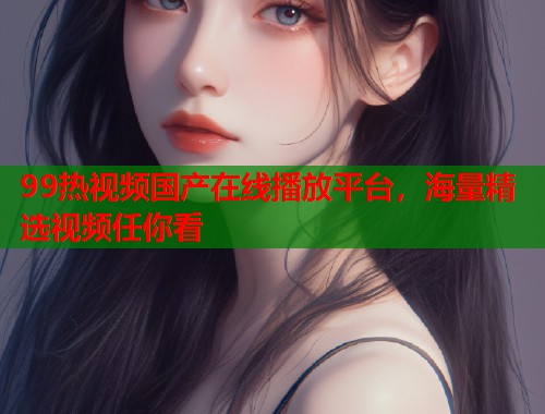 99热视频国产在线播放平台,海量精选视频任你看 99热视频国产在线播放平台,海量精选视频任你看