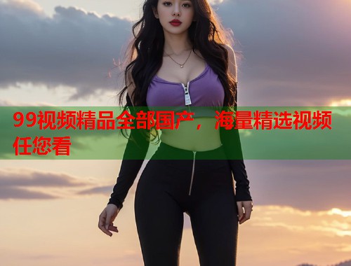 99视频精品全部国产,海量精选视频任您看 99视频精品全部国产,海量精选视频任您看