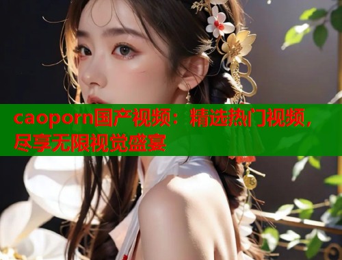 caoporn国产视频:精选热门视频,尽享无限视觉盛宴 caoporn国产视频:精选热门视频,尽享无限视觉盛宴
