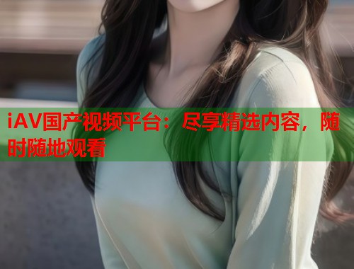 iAV国产视频平台:尽享精选内容,随时随地观看 iAV国产视频平台:尽享精选内容,随时随地观看