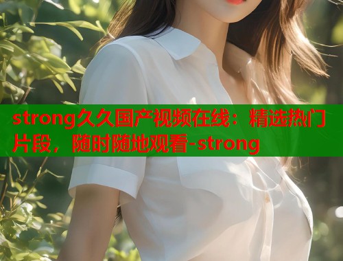 strong久久国产视频在线:精选热门片段,随时随地观看-strong strong久久国产视频在线:精选热门片段,随时随地观看-strong