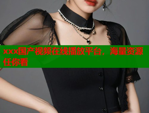 xxx国产视频在线播放平台,海量资源任你看 xxx国产视频在线播放平台,海量资源任你看