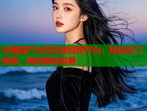 中国国产女同在线视频平台：精选热门视频，随时随地观看