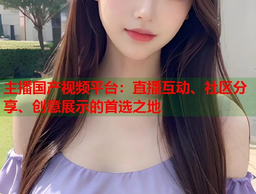 主播国产视频平台:直播互动、社区分享、创意展示的首选之地 主播国产视频平台:直播互动、社区分享、创意展示的首选之地
