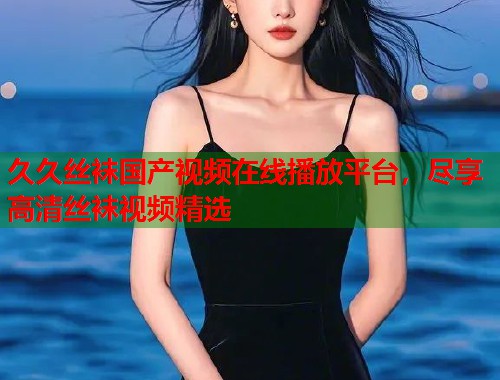 久久丝袜国产视频在线播放平台,尽享高清丝袜视频精选 久久丝袜国产视频在线播放平台,尽享高清丝袜视频精选