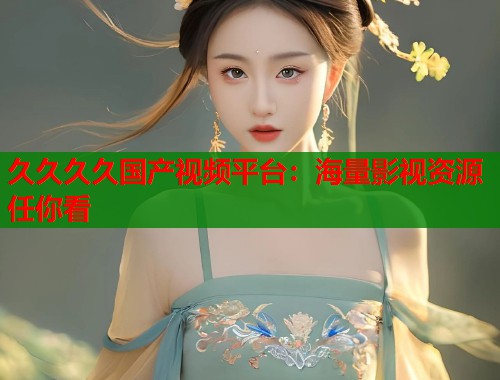 久久久久国产视频平台:海量影视资源任你看 久久久久国产视频平台:海量影视资源任你看