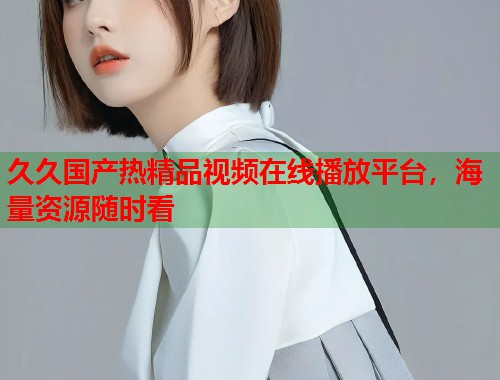 久久国产热精品视频在线播放平台,海量资源随时看 久久国产热精品视频在线播放平台,海量资源随时看
