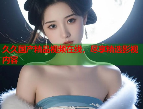 久久国产精品视频在线,尽享精选影视内容 久久国产精品视频在线,尽享精选影视内容