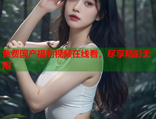 免费国产福利视频在线看，尽享精彩无限