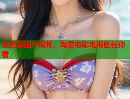免费看国产视频，海量电影电视剧任你看