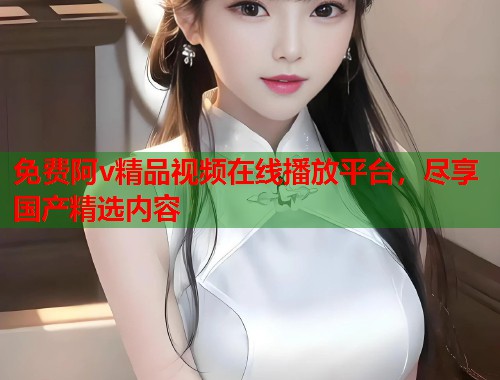 免费阿v精品视频在线播放平台，尽享国产精选内容