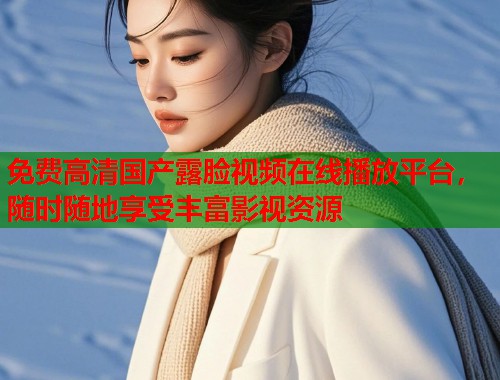 免费高清国产露脸视频在线播放平台，随时随地享受丰富影视资源