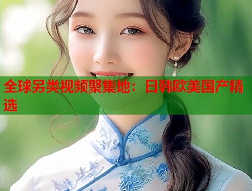 全球另类视频聚集地：日韩欧美国产精选