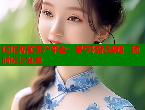 啪啪视频国产平台：尽享精彩视频，随时随地观看