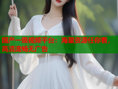 国产一级视频平台：海量资源任你看，高清流畅无广告