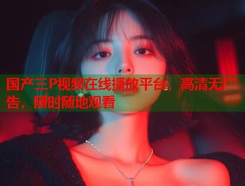 国产三P视频在线播放平台，高清无广告，随时随地观看