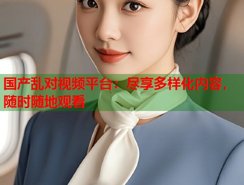 国产乱对视频平台：尽享多样化内容，随时随地观看