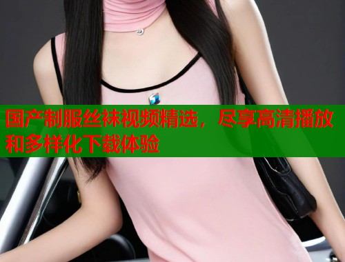 国产制服丝袜视频精选，尽享高清播放和多样化下载体验
