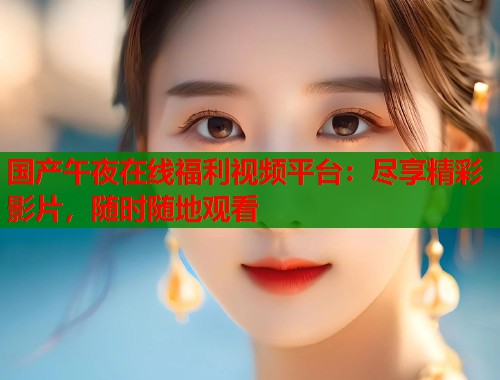 国产午夜在线福利视频平台：尽享精彩影片，随时随地观看