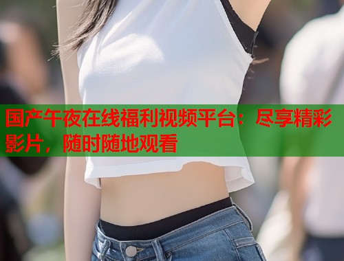 国产午夜在线福利视频平台：尽享精彩影片，随时随地观看