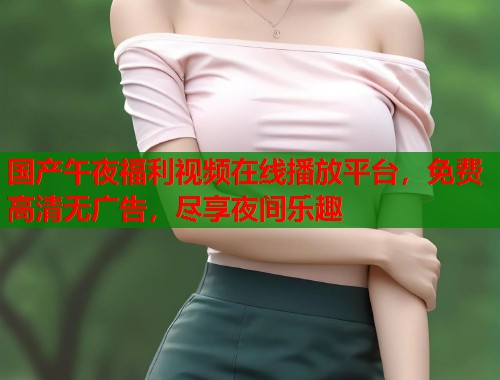 国产午夜福利视频在线播放平台，免费高清无广告，尽享夜间乐趣