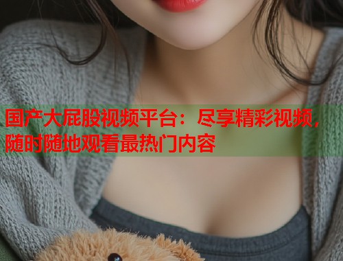 国产大屁股视频平台：尽享精彩视频，随时随地观看最热门内容