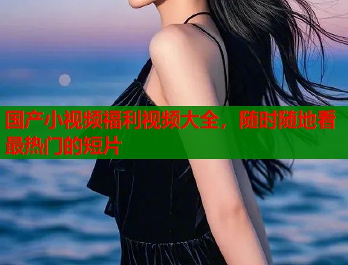 国产小视频福利视频大全，随时随地看最热门的短片