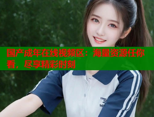 国产成年在线视频区：海量资源任你看，尽享精彩时刻