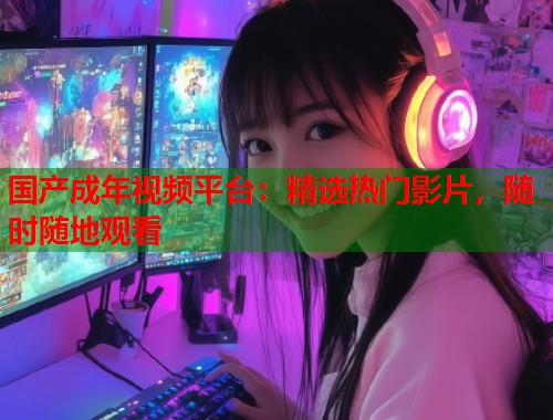 国产成年视频平台：精选热门影片，随时随地观看