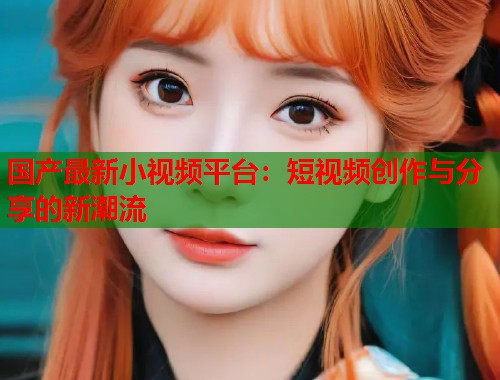 国产最新小视频平台：短视频创作与分享的新潮流
