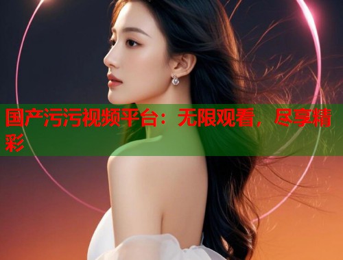国产污污视频平台：无限观看，尽享精彩