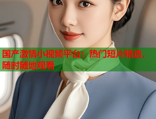 国产激情小视频平台：热门短片精选，随时随地观看