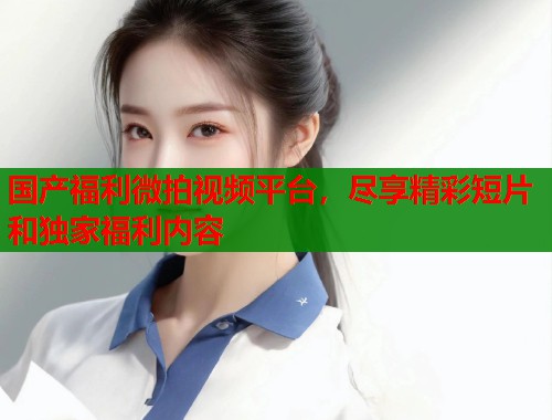 国产福利微拍视频平台，尽享精彩短片和独家福利内容