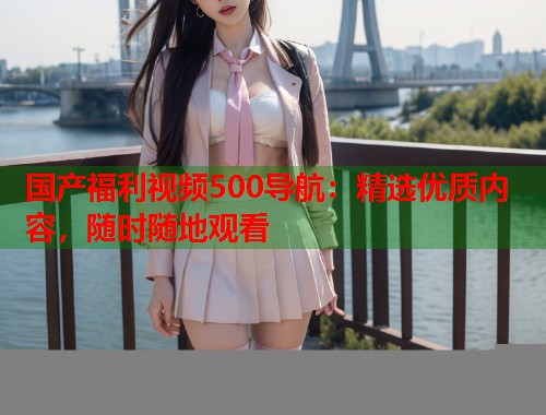 国产福利视频500导航：精选优质内容，随时随地观看