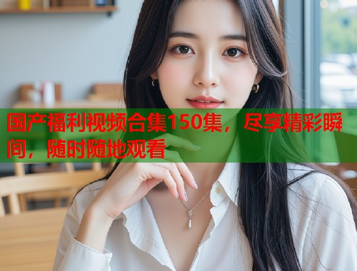 国产福利视频合集150集，尽享精彩瞬间，随时随地观看