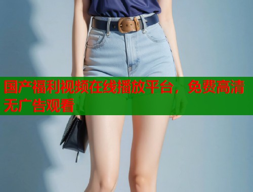 国产福利视频在线播放平台，免费高清无广告观看