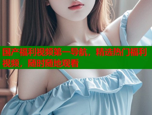 国产福利视频第一导航，精选热门福利视频，随时随地观看