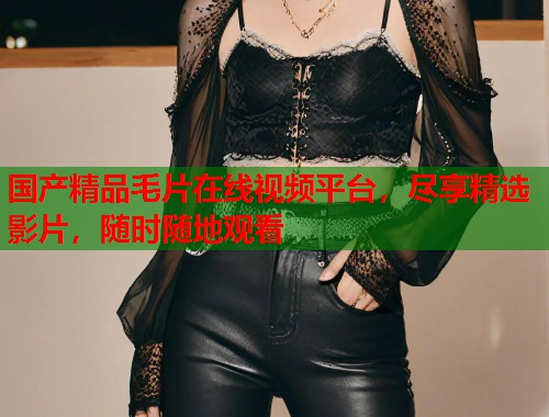 国产精品毛片在线视频平台，尽享精选影片，随时随地观看