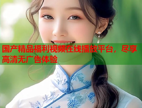 国产精品福利视频在线播放平台，尽享高清无广告体验