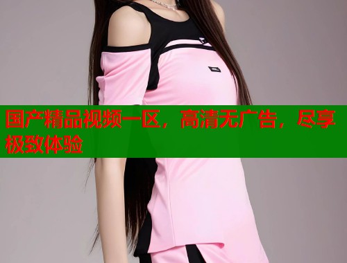 国产精品视频一区，高清无广告，尽享极致体验