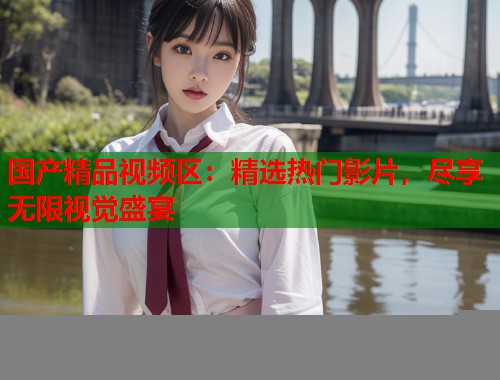 国产精品视频区：精选热门影片，尽享无限视觉盛宴