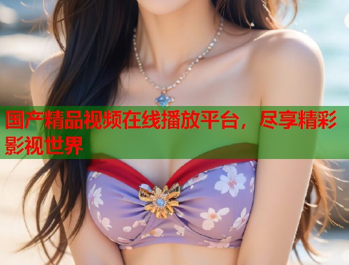 国产精品视频在线播放平台，尽享精彩影视世界