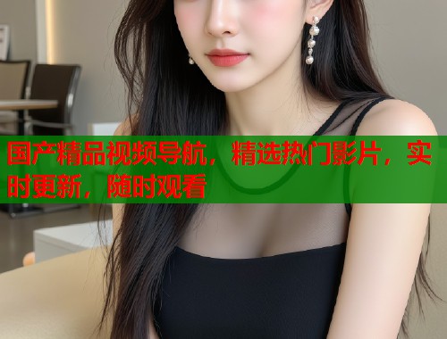 国产精品视频导航，精选热门影片，实时更新，随时观看