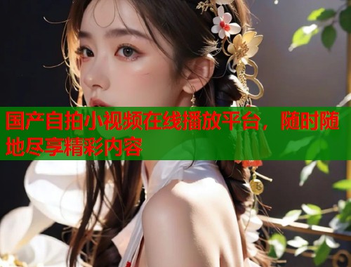国产自拍小视频在线播放平台，随时随地尽享精彩内容