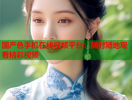 国产色手机在线视频平台：随时随地观看精彩视频